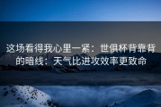 这场看得我心里一紧：世俱杯背靠背的暗线：天气比进攻效率更致命