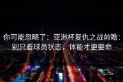 你可能忽略了：亚洲杯复仇之战前瞻：别只看球员状态，体能才更要命