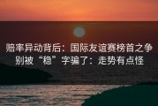 赔率异动背后：国际友谊赛榜首之争别被“稳”字骗了：走势有点怪