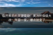 临开赛前的关键变动：美洲杯保级大战：阵容一变，爆点就变了