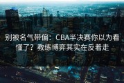 别被名气带偏：CBA半决赛你以为看懂了？教练博弈其实在反着走