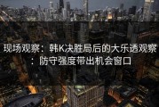 现场观察：韩K决胜局后的大乐透观察：防守强度带出机会窗口