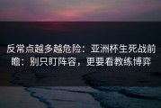反常点越多越危险：亚洲杯生死战前瞻：别只盯阵容，更要看教练博弈