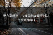 更衣室爆点：今晚国际友谊赛对决，别被表面骗了