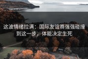 这波情绪拉满：国际友谊赛强强碰撞到这一步，体能决定生死