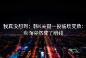 我真没想到：韩K关键一役临场变数：盘面突然成了暗线
