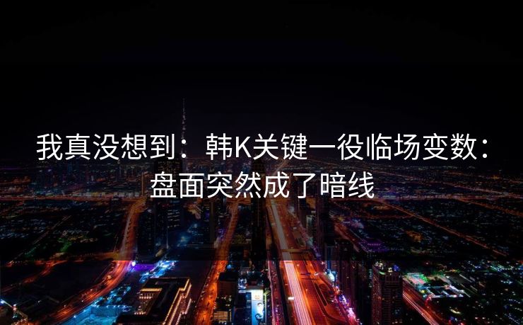 我真没想到：韩K关键一役临场变数：盘面突然成了暗线