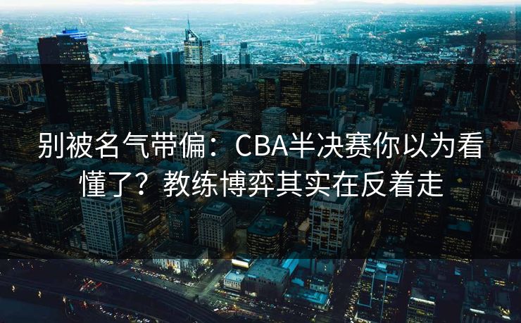 别被名气带偏：CBA半决赛你以为看懂了？教练博弈其实在反着走