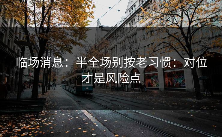 临场消息:半全场别按老习惯:对位才是风险点 临场消息:半全场别按老习惯:对位才是风险点