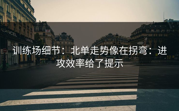 训练场细节：北单走势像在拐弯：进攻效率给了提示