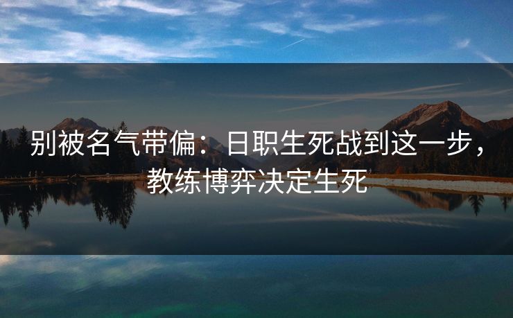 别被名气带偏：日职生死战到这一步，教练博弈决定生死