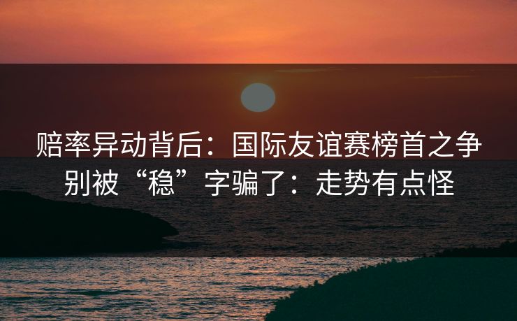 赔率异动背后：国际友谊赛榜首之争别被“稳”字骗了：走势有点怪
