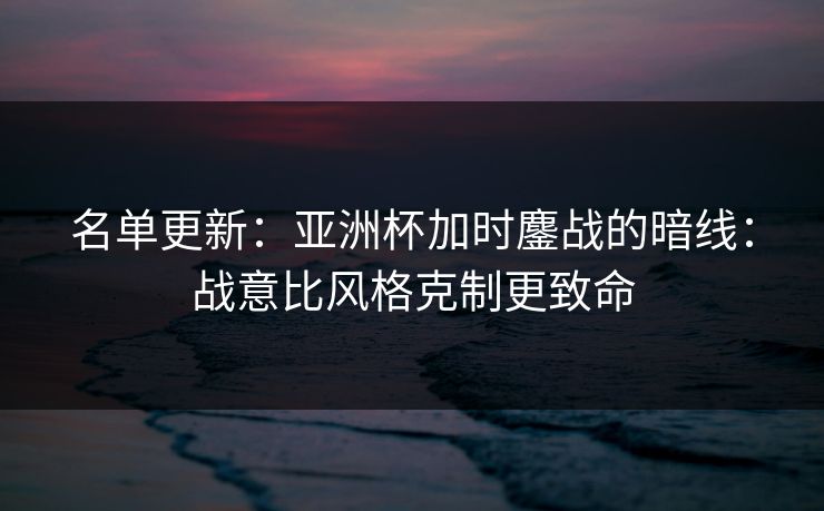 名单更新：亚洲杯加时鏖战的暗线：战意比风格克制更致命