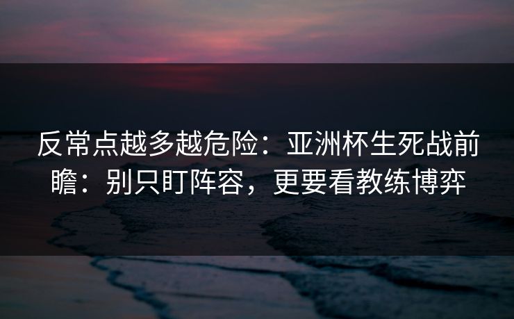 反常点越多越危险：亚洲杯生死战前瞻：别只盯阵容，更要看教练博弈