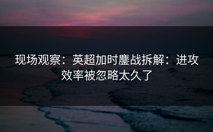 现场观察：英超加时鏖战拆解：进攻效率被忽略太久了