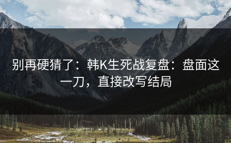 别再硬猜了：韩K生死战复盘：盘面这一刀，直接改写结局