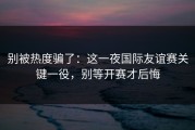 别被热度骗了：这一夜国际友谊赛关键一役，别等开赛才后悔