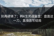 别再硬猜了：韩K生死战复盘：盘面这一刀，直接改写结局