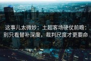 这事儿太微妙：土超客场硬仗前瞻：别只看替补深度，裁判尺度才更要命