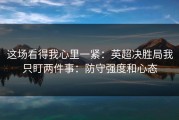 这场看得我心里一紧：英超决胜局我只盯两件事：防守强度和心态