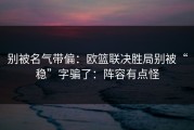 别被名气带偏：欧篮联决胜局别被“稳”字骗了：阵容有点怪
