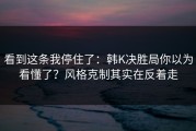 看到这条我停住了：韩K决胜局你以为看懂了？风格克制其实在反着走