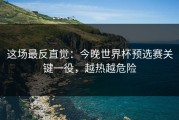 这场最反直觉：今晚世界杯预选赛关键一役，越热越危险
