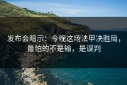 发布会暗示：今晚这场法甲决胜局，最怕的不是输，是误判