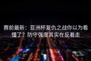 赛前最新：亚洲杯复仇之战你以为看懂了？防守强度其实在反着走