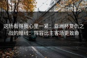 这场看得我心里一紧：亚洲杯复仇之战的暗线：阵容比主客场更致命
