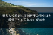 很多人没看到：亚洲杯半决赛你以为看懂了？对位其实在反着走