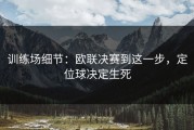 训练场细节：欧联决赛到这一步，定位球决定生死
