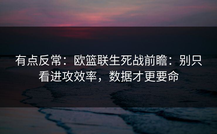 有点反常:欧篮联生死战前瞻:别只看进攻效率,数据才更要命 有点反常:欧篮联生死战前瞻:别只看进攻效率,数据才更要命