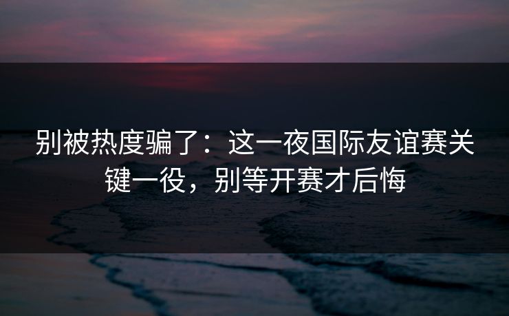 别被热度骗了:这一夜国际友谊赛关键一役,别等开赛才后悔 别被热度骗了:这一夜国际友谊赛关键一役,别等开赛才后悔