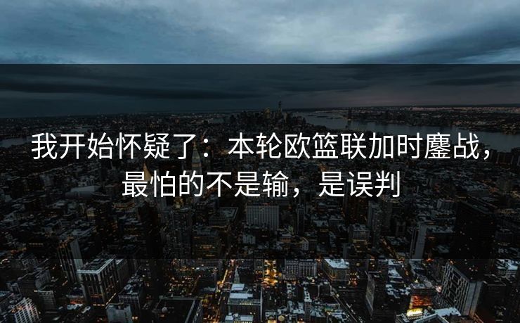 我开始怀疑了:本轮欧篮联加时鏖战,最怕的不是输,是误判 我开始怀疑了:本轮欧篮联加时鏖战,最怕的不是输,是误判