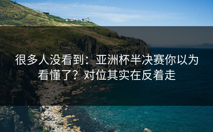 很多人没看到：亚洲杯半决赛你以为看懂了？对位其实在反着走