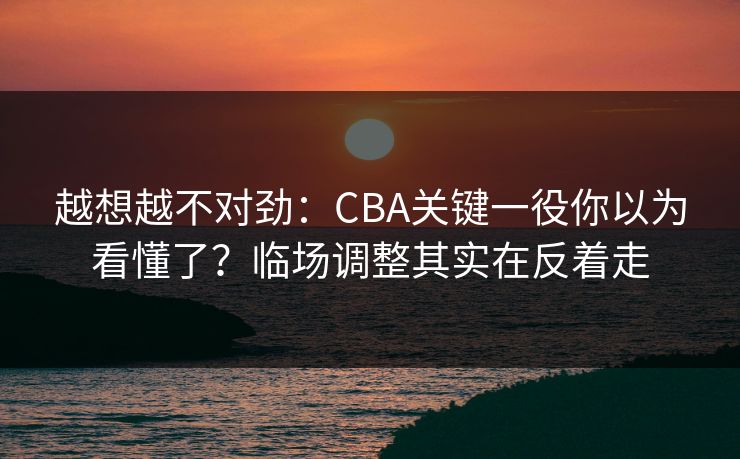 越想越不对劲：CBA关键一役你以为看懂了？临场调整其实在反着走