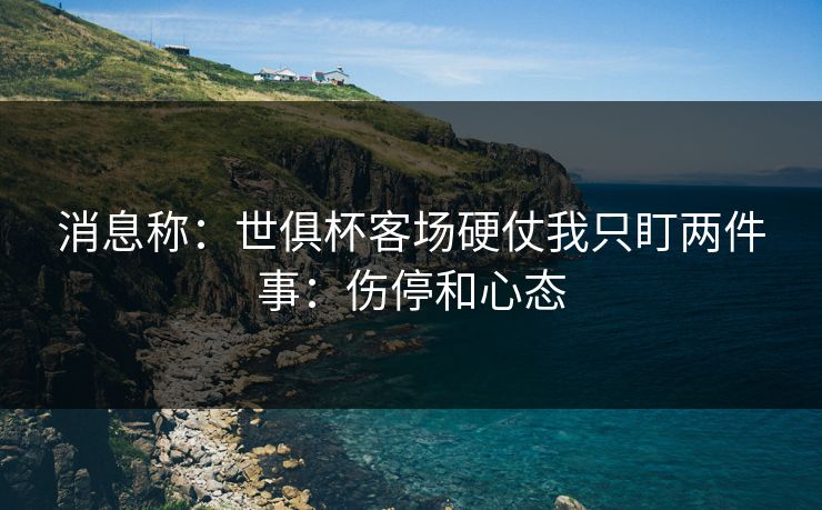 消息称：世俱杯客场硬仗我只盯两件事：伤停和心态