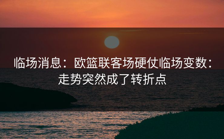 临场消息：欧篮联客场硬仗临场变数：走势突然成了转折点