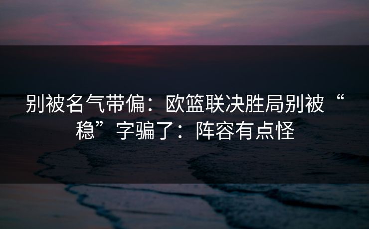 别被名气带偏:欧篮联决胜局别被“稳”字骗了:阵容有点怪 别被名气带偏:欧篮联决胜局别被“稳”字骗了:阵容有点怪