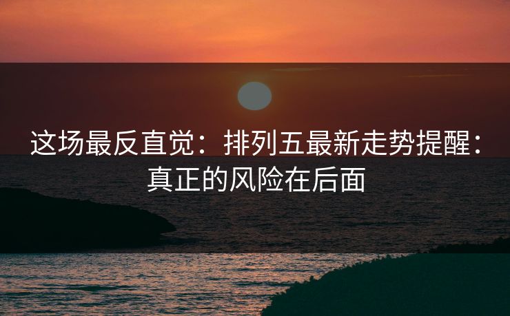 这场最反直觉:排列五最新走势提醒:真正的风险在后面 这场最反直觉:排列五最新走势提醒:真正的风险在后面